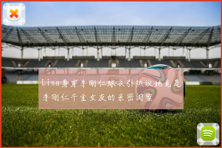 Lisa身穿李刚仁球衣引热议她竟是李刚仁千金女友的亲密闺蜜