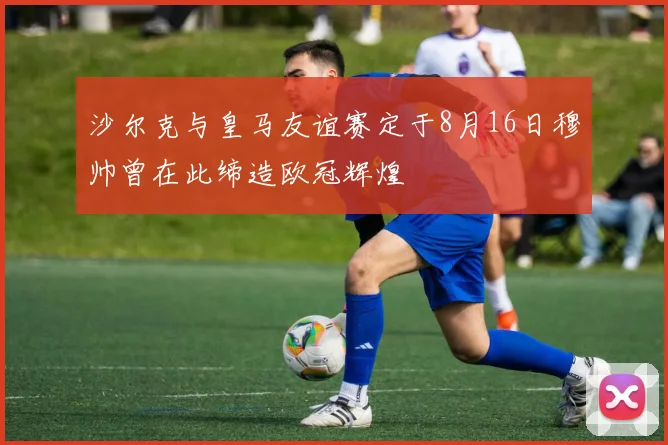 沙尔克与皇马友谊赛定于8月16日穆帅曾在此缔造欧冠辉煌