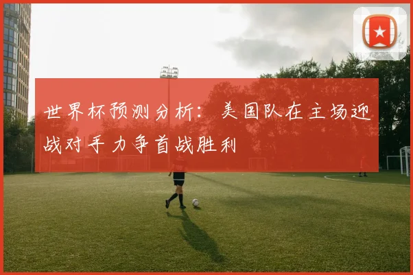 世界杯预测分析：美国队在主场迎战对手力争首战胜利