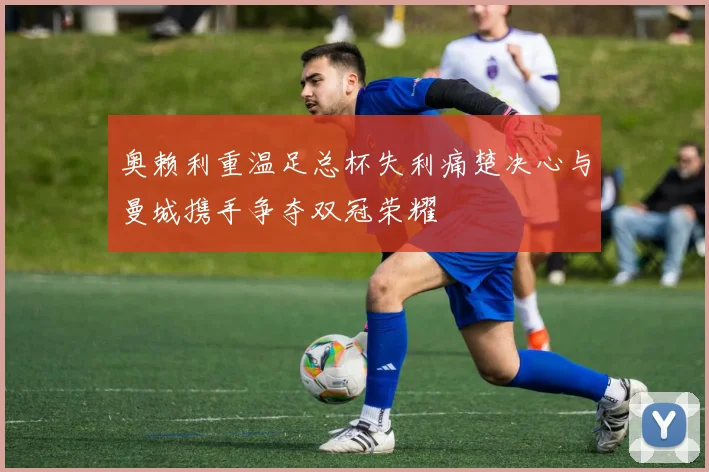 奥赖利重温足总杯失利痛楚决心与曼城携手争夺双冠荣耀