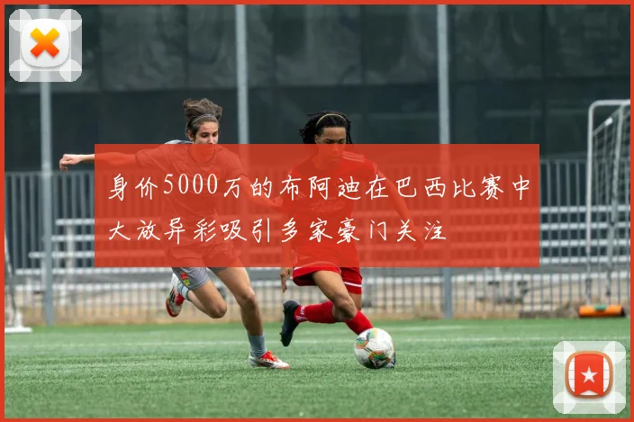 身价5000万的布阿迪在巴西比赛中大放异彩吸引多家豪门关注