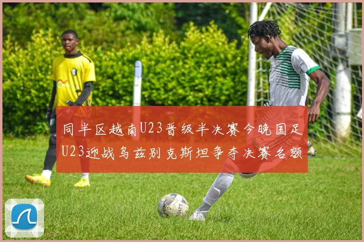 同半区越南U23晋级半决赛今晚国足U23迎战乌兹别克斯坦争夺决赛名额