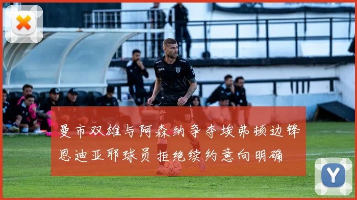 曼市双雄与阿森纳争夺埃弗顿边锋恩迪亚耶球员拒绝续约意向明确