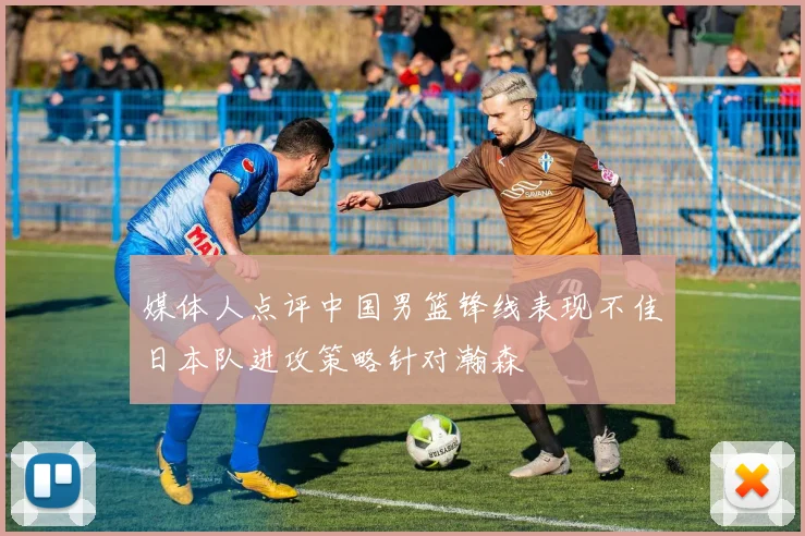 媒体人点评中国男篮锋线表现不佳日本队进攻策略针对瀚森