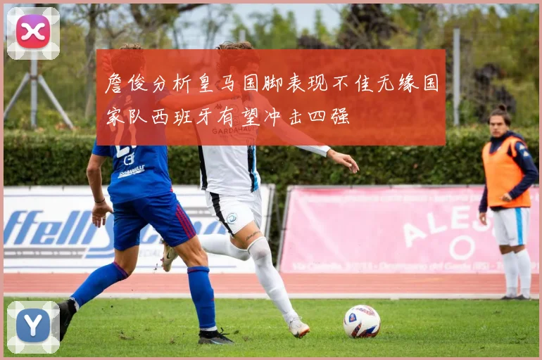 詹俊分析皇马国脚表现不佳无缘国家队西班牙有望冲击四强