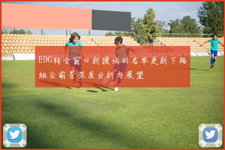 EDG转会窗口新援试训名单更新下路组合前景深度分析与展望