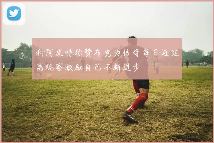 科阿皮特称赞布克为传奇每日近距离观察激励自己不断进步