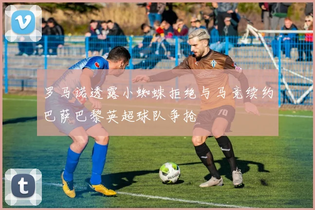 罗马诺透露小蜘蛛拒绝与马竞续约巴萨巴黎英超球队争抢
