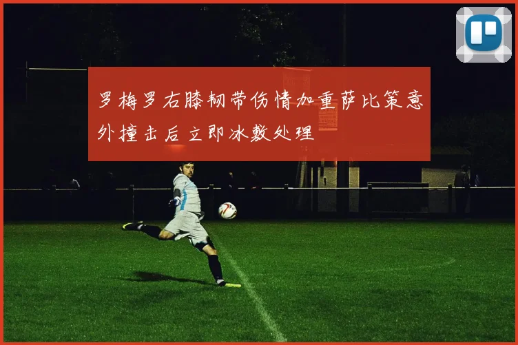 罗梅罗右膝韧带伤情加重萨比策意外撞击后立即冰敷处理