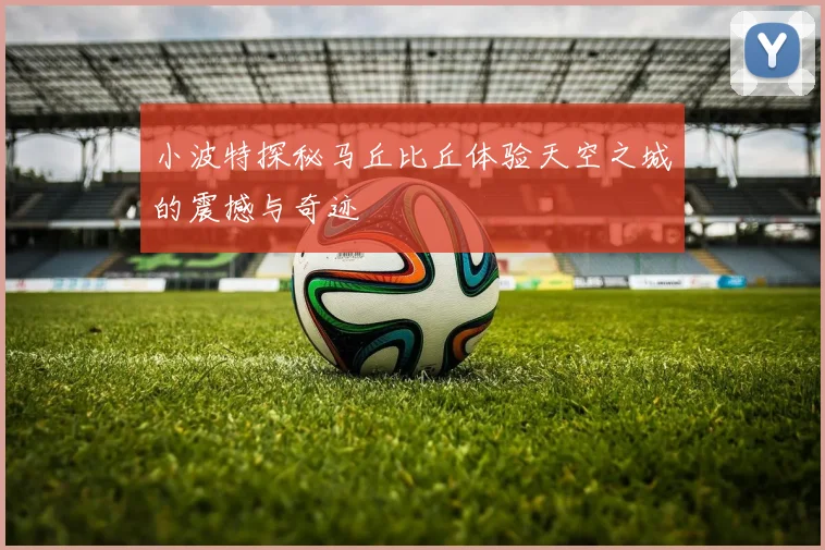 小波特探秘马丘比丘体验天空之城的震撼与奇迹