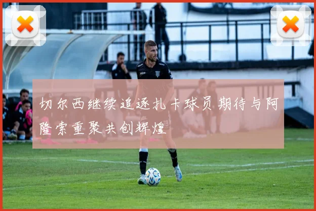 切尔西继续追逐扎卡球员期待与阿隆索重聚共创辉煌