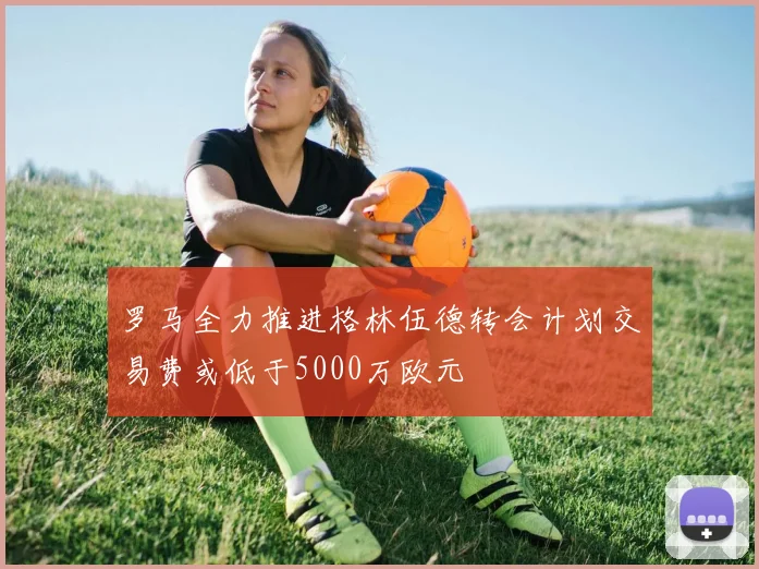 罗马全力推进格林伍德转会计划交易费或低于5000万欧元