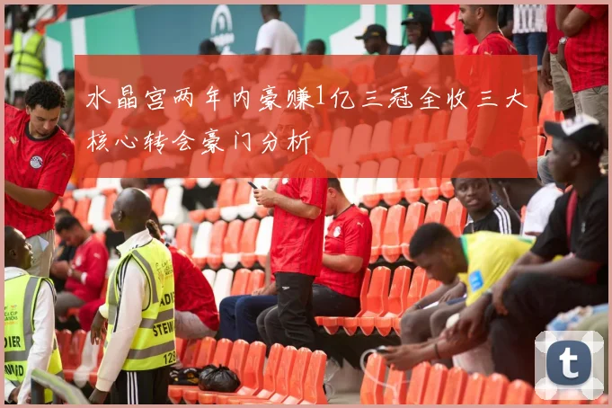 水晶宫两年内豪赚1亿三冠全收三大核心转会豪门分析