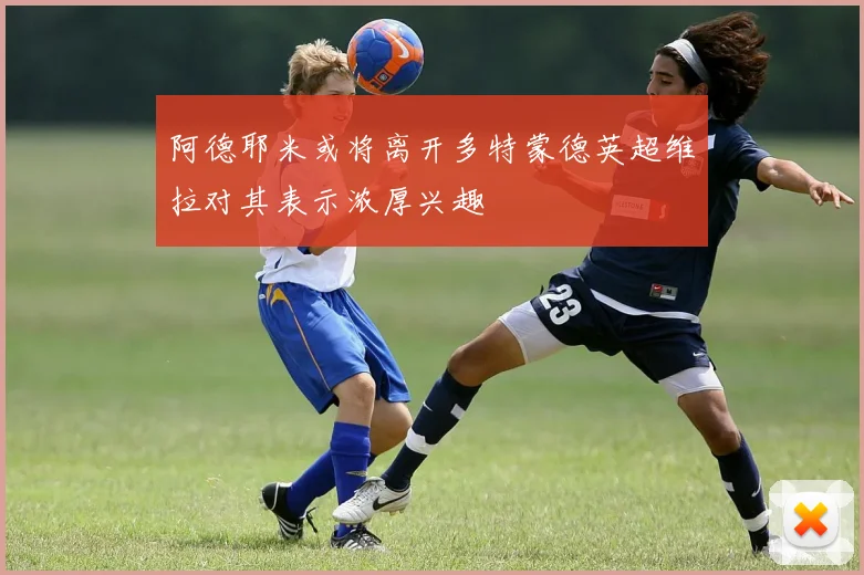 阿德耶米或将离开多特蒙德英超维拉对其表示浓厚兴趣