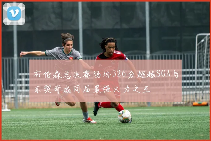 布伦森总决赛场均326分超越SGA与东契奇成同届最强火力之王