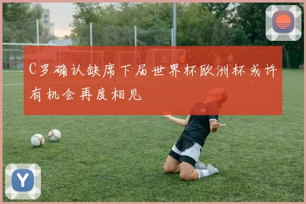 C罗确认缺席下届世界杯欧洲杯或许有机会再度相见