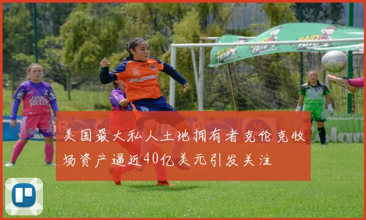 美国最大私人土地拥有者克伦克牧场资产逼近40亿美元引发关注