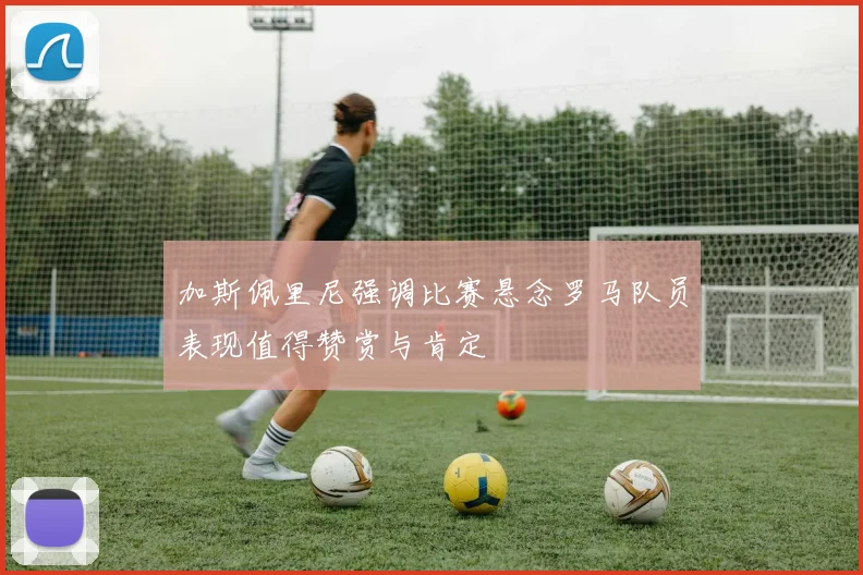 加斯佩里尼强调比赛悬念罗马队员表现值得赞赏与肯定
