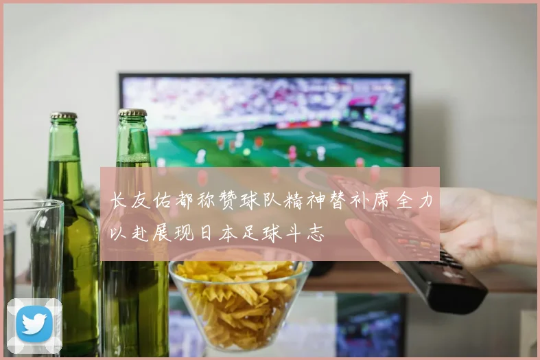 长友佑都称赞球队精神替补席全力以赴展现日本足球斗志