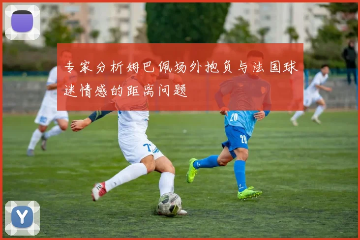 专家分析姆巴佩场外抱负与法国球迷情感的距离问题