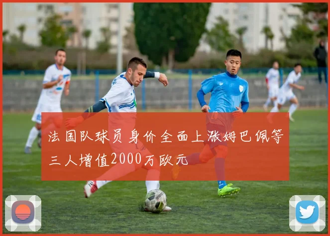 法国队球员身价全面上涨姆巴佩等三人增值2000万欧元