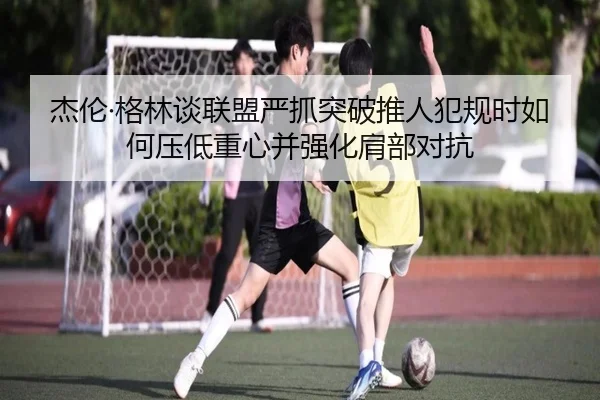 杰伦·格林谈联盟严抓突破推人犯规时如何压低重心并强化肩部对抗